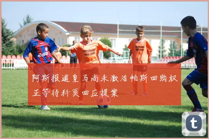 阿斯报道皇马尚未激活帕斯回购权正等待科莫回应提案