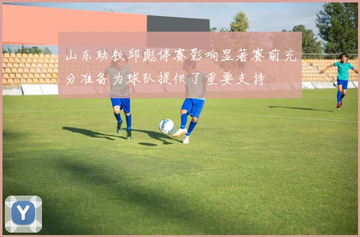 山东助教邱彪停赛影响显著赛前充分准备为球队提供了重要支持