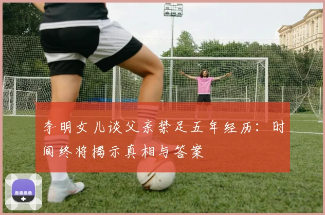 李明女儿谈父亲禁足五年经历：时间终将揭示真相与答案