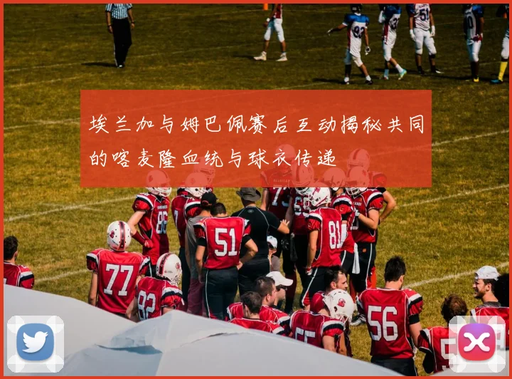 埃兰加与姆巴佩赛后互动揭秘共同的喀麦隆血统与球衣传递