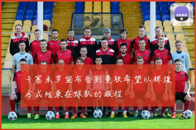 卡塞米罗宣布告别曼联希望以辉煌方式结束在球队的旅程