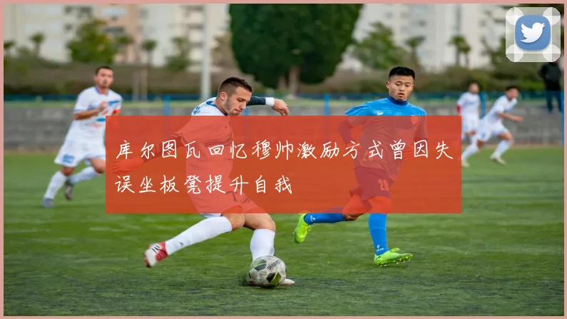 库尔图瓦回忆穆帅激励方式曾因失误坐板凳提升自我