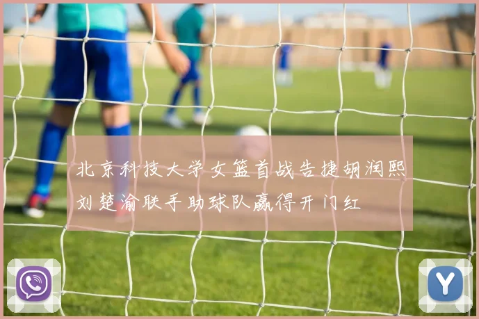 北京科技大学女篮首战告捷胡润熙刘楚渝联手助球队赢得开门红