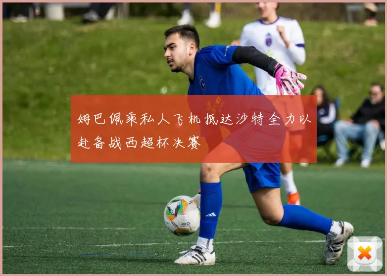 姆巴佩乘私人飞机抵达沙特全力以赴备战西超杯决赛