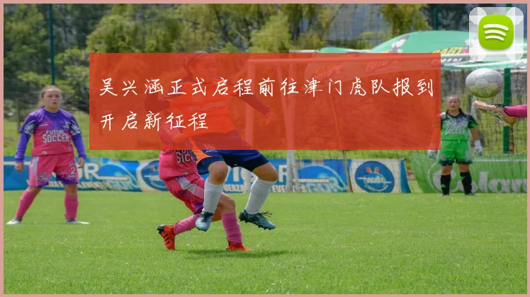 吴兴涵正式启程前往津门虎队报到开启新征程