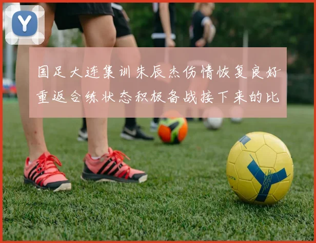 国足大连集训朱辰杰伤情恢复良好重返合练状态积极备战接下来的比赛