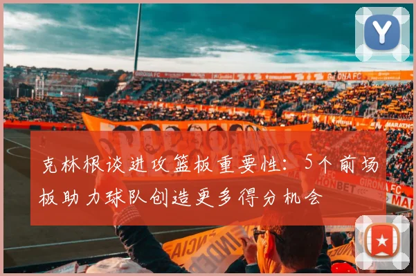 克林根谈进攻篮板重要性：5个前场板助力球队创造更多得分机会
