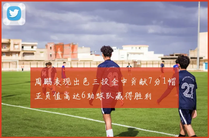 周鹏表现出色三投全中贡献7分1帽正负值高达6助球队赢得胜利