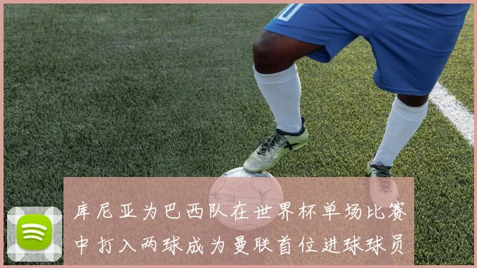 库尼亚为巴西队在世界杯单场比赛中打入两球成为曼联首位进球球员