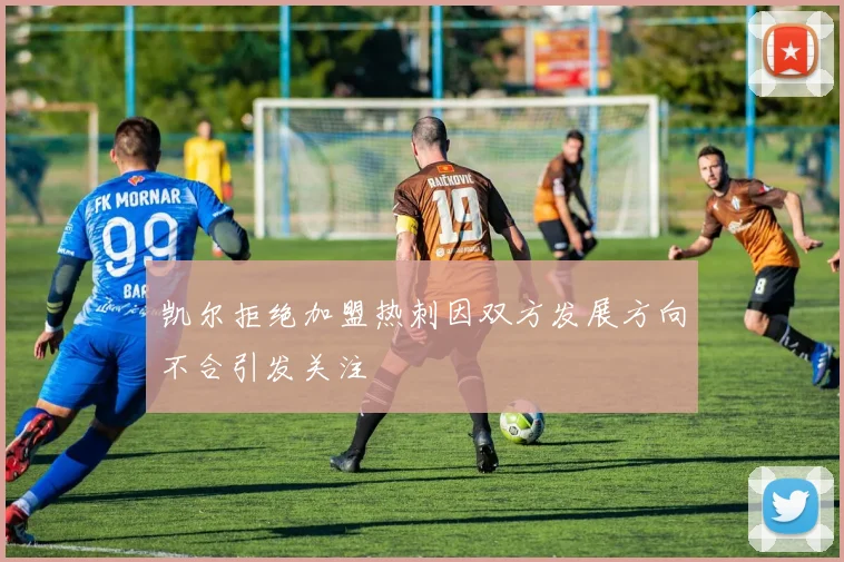 凯尔拒绝加盟热刺因双方发展方向不合引发关注