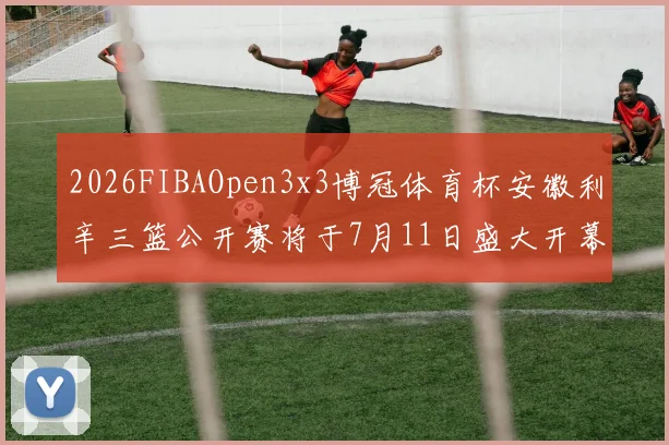 2026FIBAOpen3x3博冠体育杯安徽利辛三篮公开赛将于7月11日盛大开幕