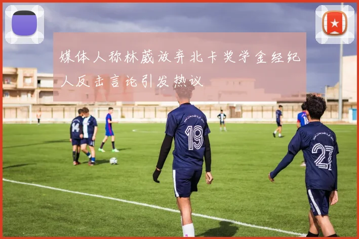 媒体人称林葳放弃北卡奖学金经纪人反击言论引发热议