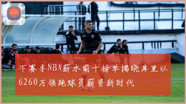 下赛季NBA薪水前十榜单揭晓库里以6260万领跑球员薪资新时代