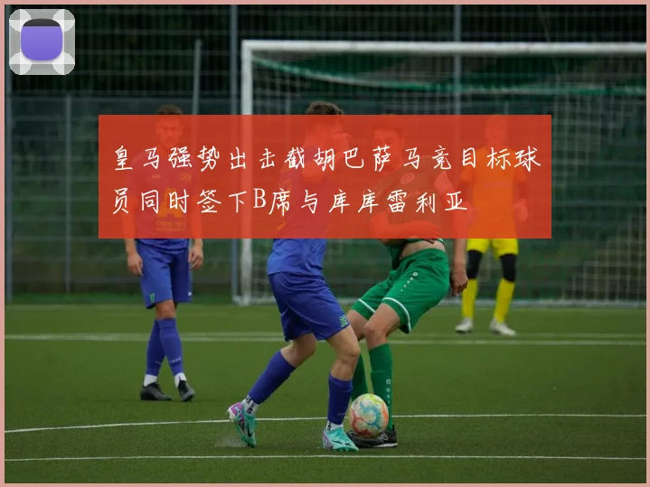 皇马强势出击截胡巴萨马竞目标球员同时签下B席与库库雷利亚