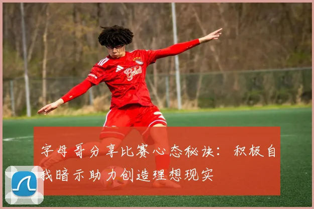 字母哥分享比赛心态秘诀：积极自我暗示助力创造理想现实