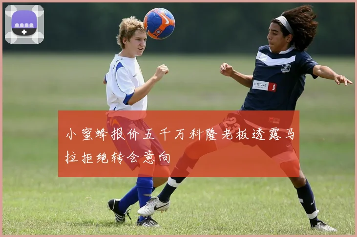 小蜜蜂报价五千万科隆老板透露马拉拒绝转会意向