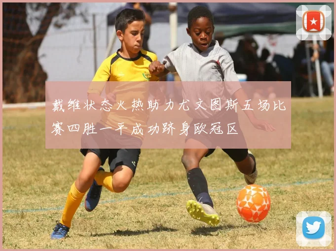 戴维状态火热助力尤文图斯五场比赛四胜一平成功跻身欧冠区