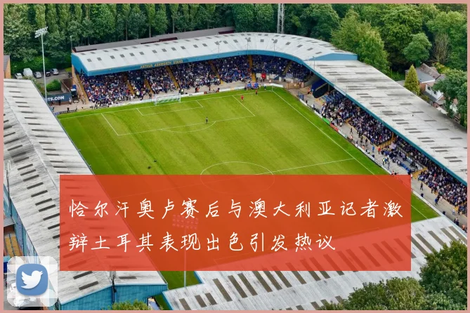 恰尔汗奥卢赛后与澳大利亚记者激辩土耳其表现出色引发热议