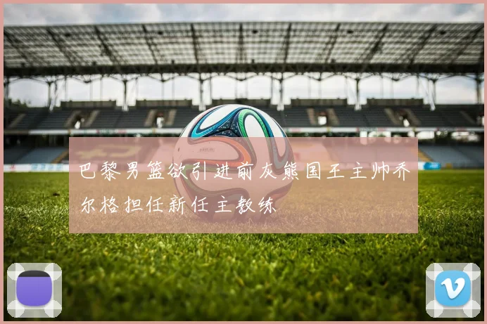 巴黎男篮欲引进前灰熊国王主帅乔尔格担任新任主教练