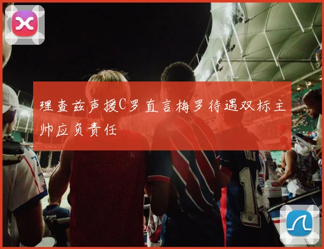 理查兹声援C罗直言梅罗待遇双标主帅应负责任