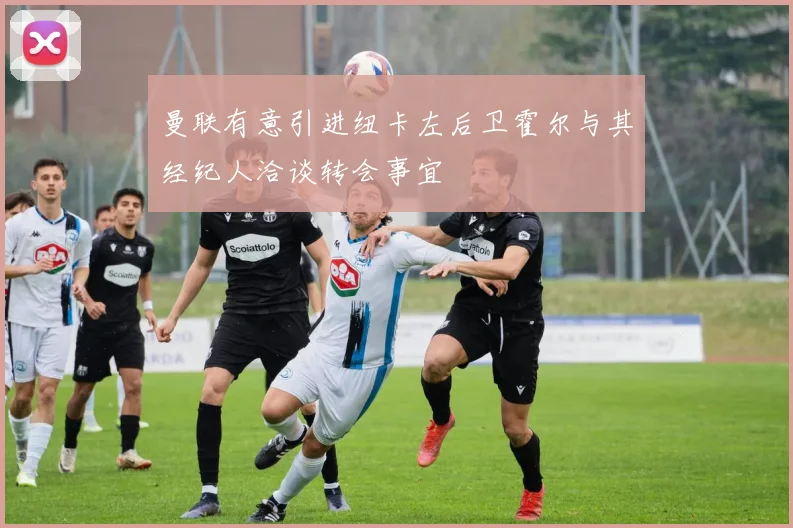 曼联有意引进纽卡左后卫霍尔与其经纪人洽谈转会事宜