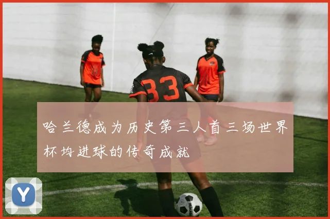 哈兰德成为历史第三人首三场世界杯均进球的传奇成就