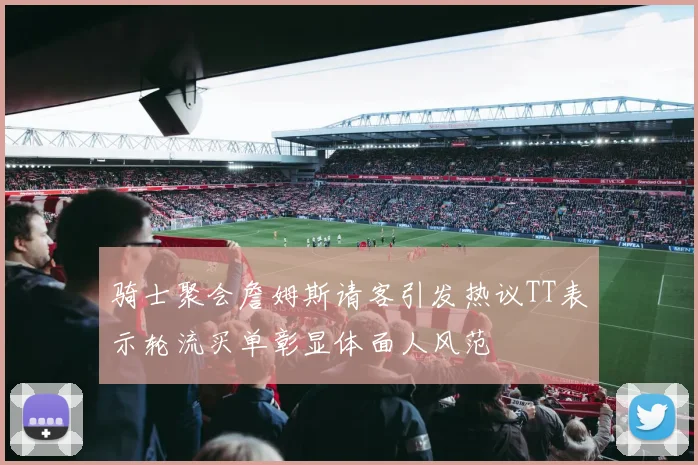 骑士聚会詹姆斯请客引发热议TT表示轮流买单彰显体面人风范