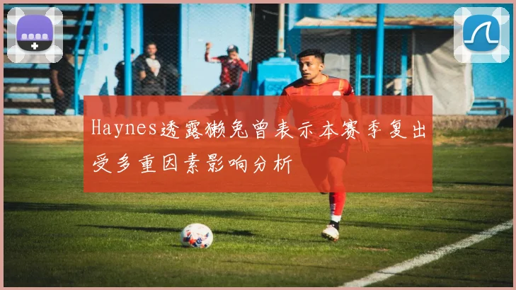 Haynes透露獭兔曾表示本赛季复出受多重因素影响分析