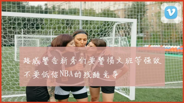 路威警告新秀们要警惕文班等强敌不要低估NBA的残酷竞争