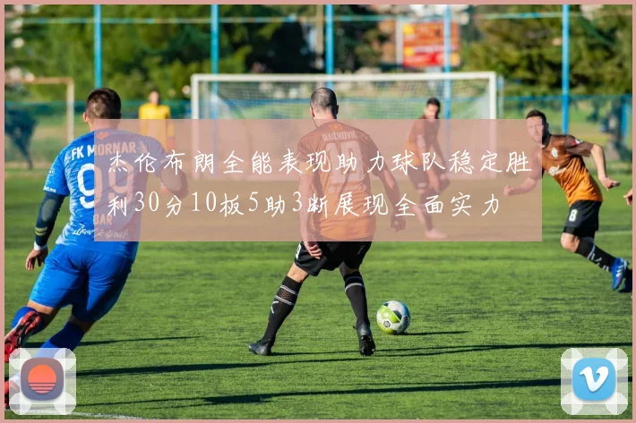 杰伦布朗全能表现助力球队稳定胜利30分10板5助3断展现全面实力