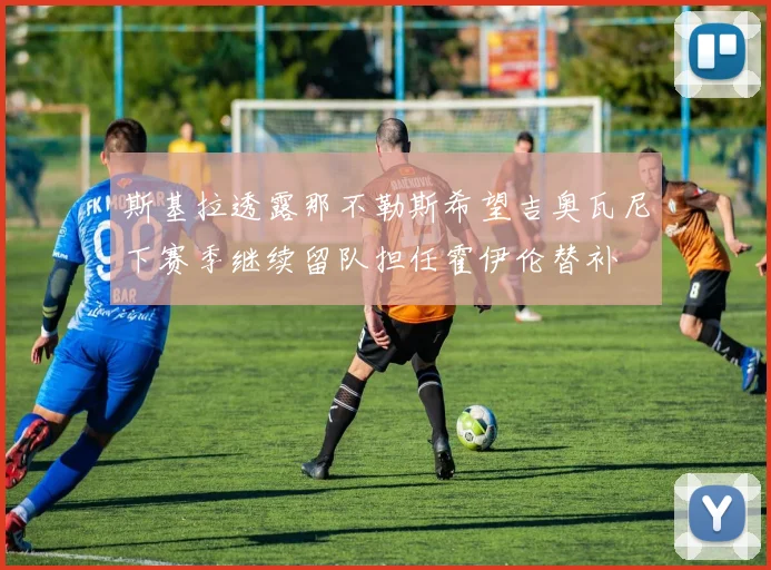 斯基拉透露那不勒斯希望吉奥瓦尼下赛季继续留队担任霍伊伦替补